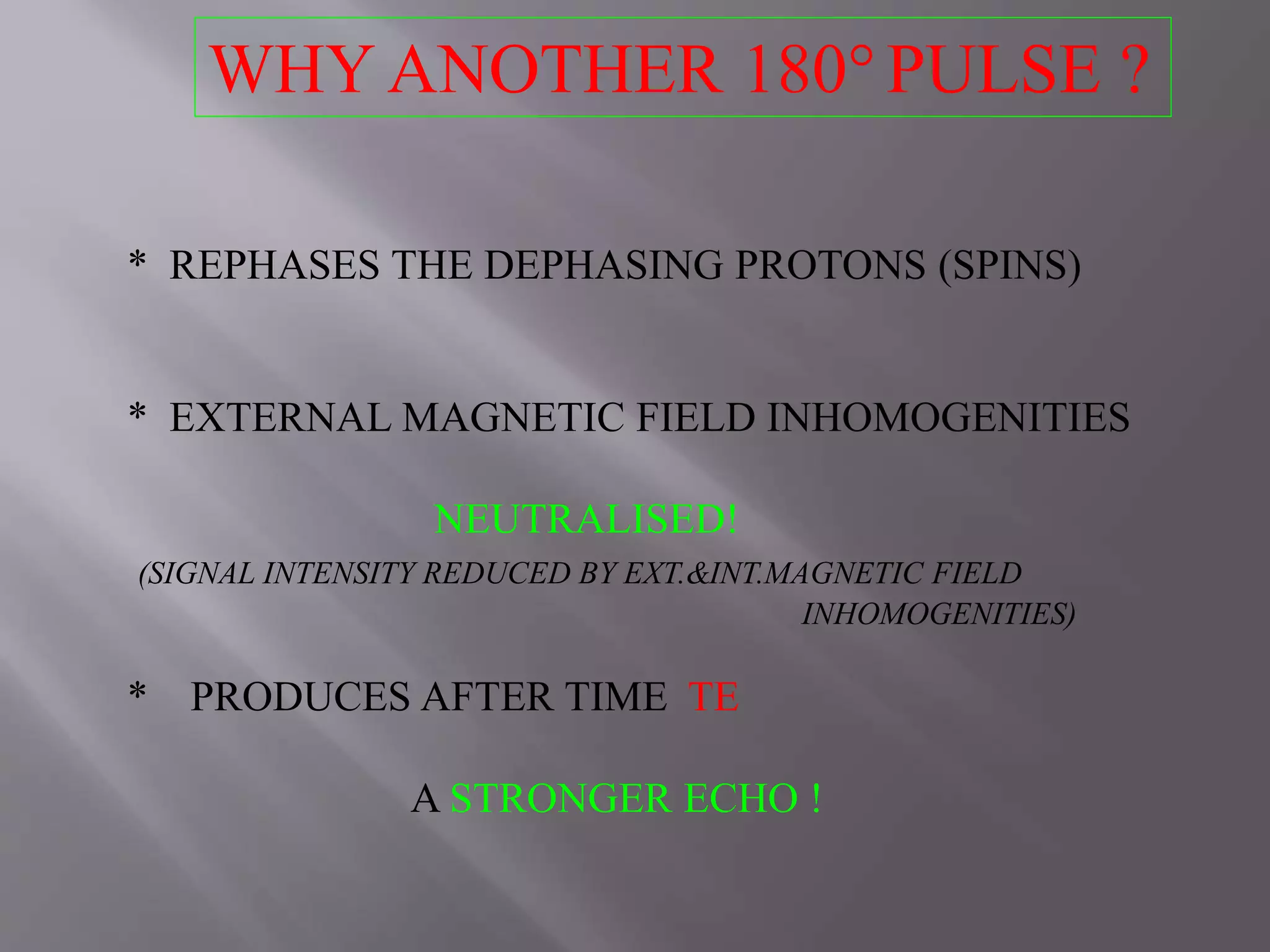 WHY ANOTHER 180°PULSE ?
* REPHASES THE DEPHASING PROTONS (SPINS)
* EXTERNAL MAGNETIC FIELD INHOMOGENITIES
NEUTRALISED!
(SIGNAL INTENSITY REDUCED BY EXT.&INT.MAGNETIC FIELD
INHOMOGENITIES)
* PRODUCES AFTER TIME TE
A STRONGER ECHO !
 