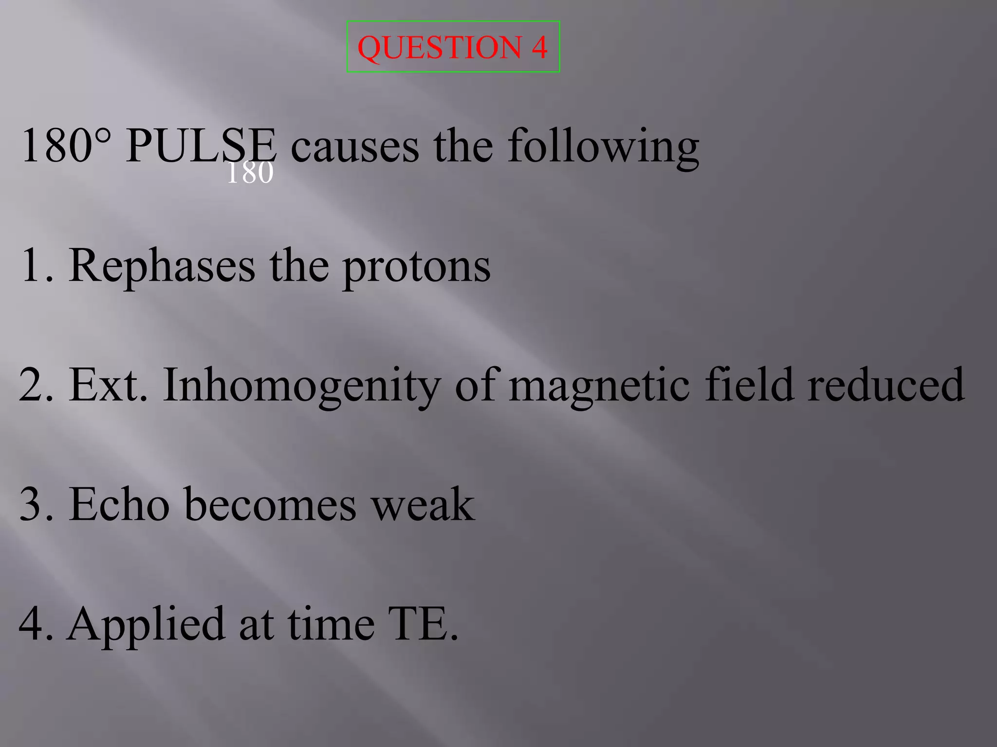 180
180° PULSE causes the following
1. Rephases the protons
2. Ext. Inhomogenity of magnetic field reduced
3. Echo becomes weak
4. Applied at time TE.
QUESTION 4
 