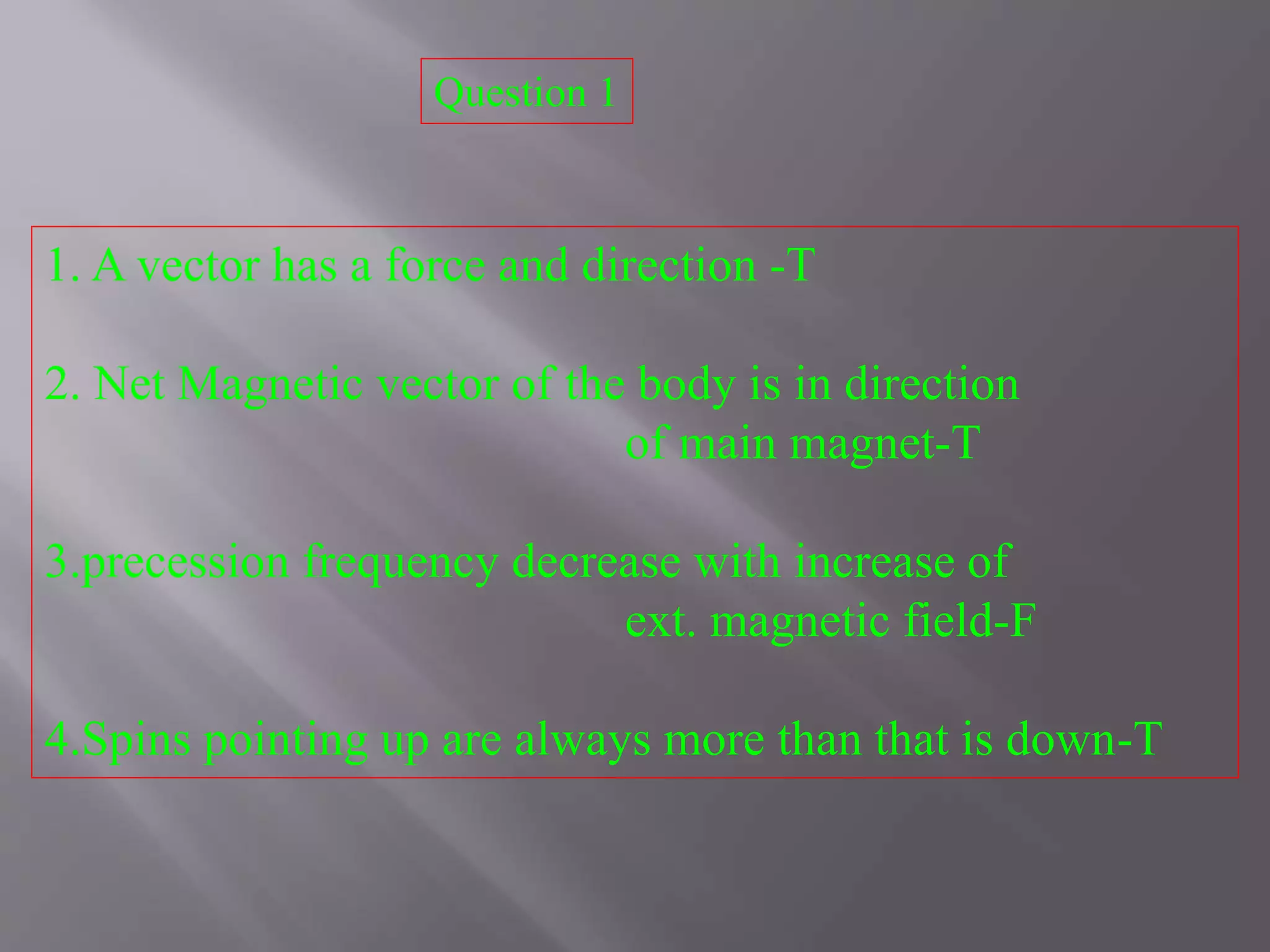 1. A vector has a force and direction -T
2. Net Magnetic vector of the body is in direction
of main magnet-T
3.precession frequency decrease with increase of
ext. magnetic field-F
4.Spins pointing up are always more than that is down-T
Question 1
 