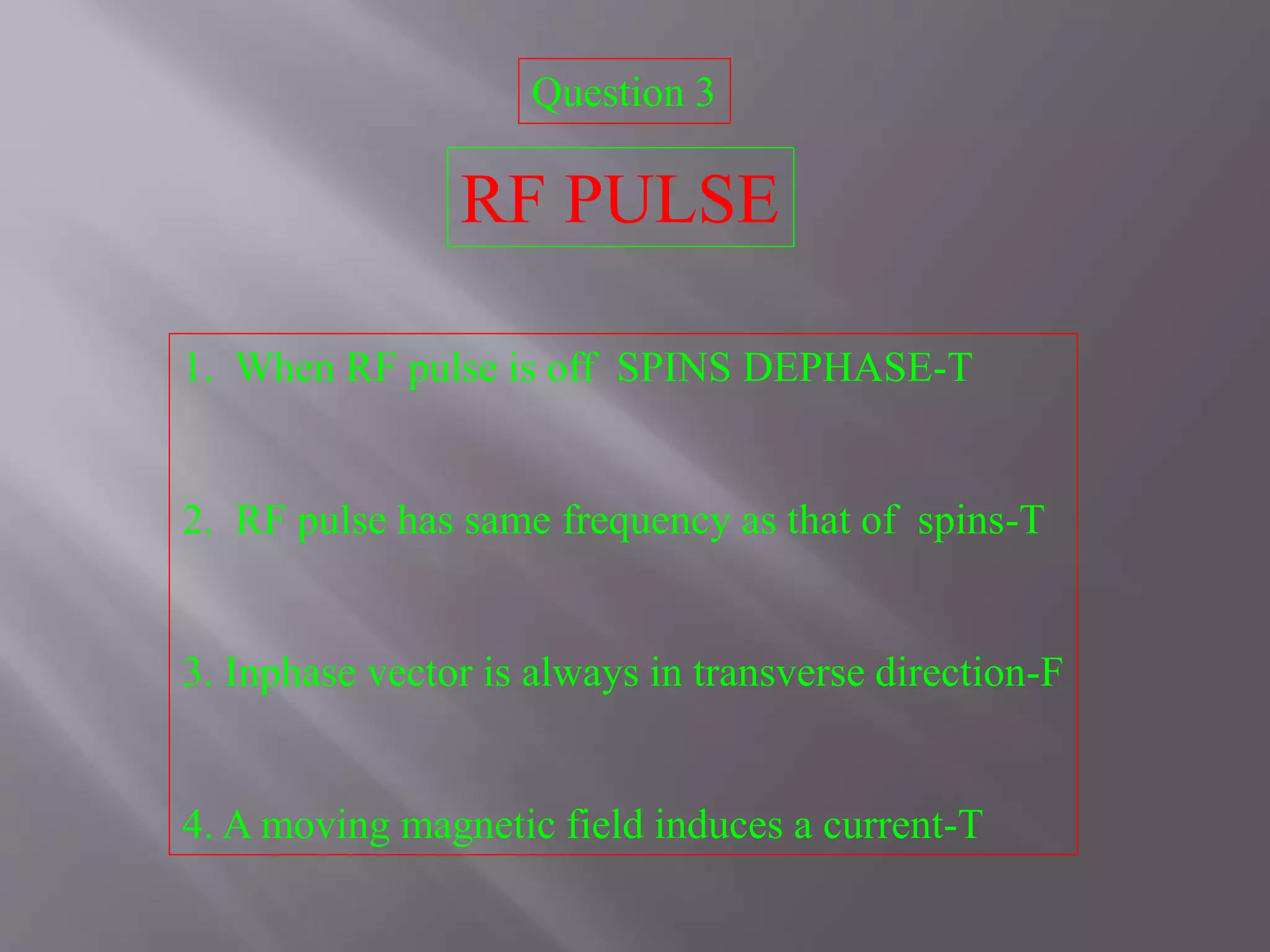 Question 3
RF PULSE
1. When RF pulse is off SPINS DEPHASE-T
2. RF pulse has same frequency as that of spins-T
3. Inphase vector is always in transverse direction-F
4. A moving magnetic field induces a current-T
 