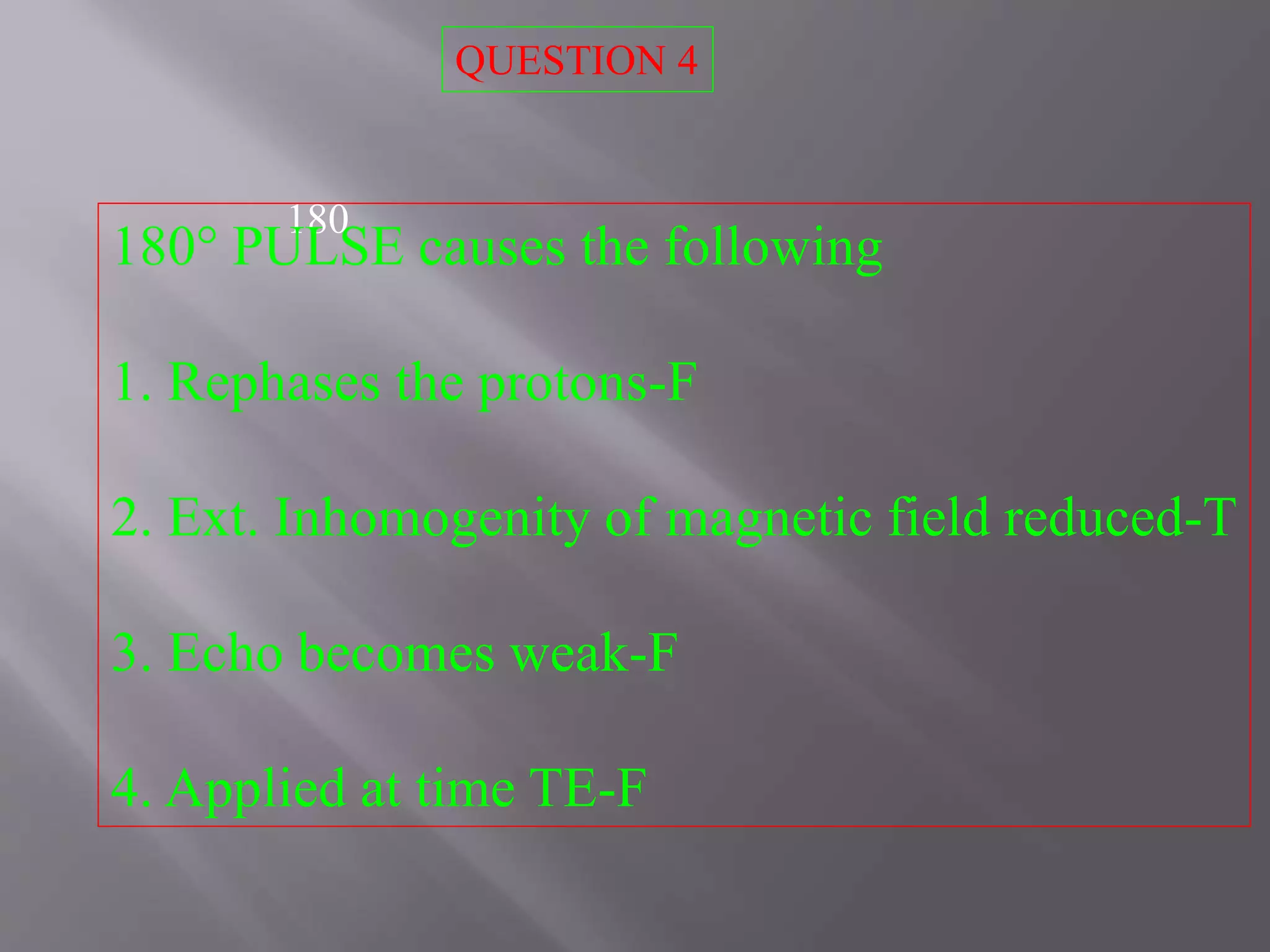 180
180° PULSE causes the following
1. Rephases the protons-F
2. Ext. Inhomogenity of magnetic field reduced-T
3. Echo becomes weak-F
4. Applied at time TE-F
QUESTION 4
 