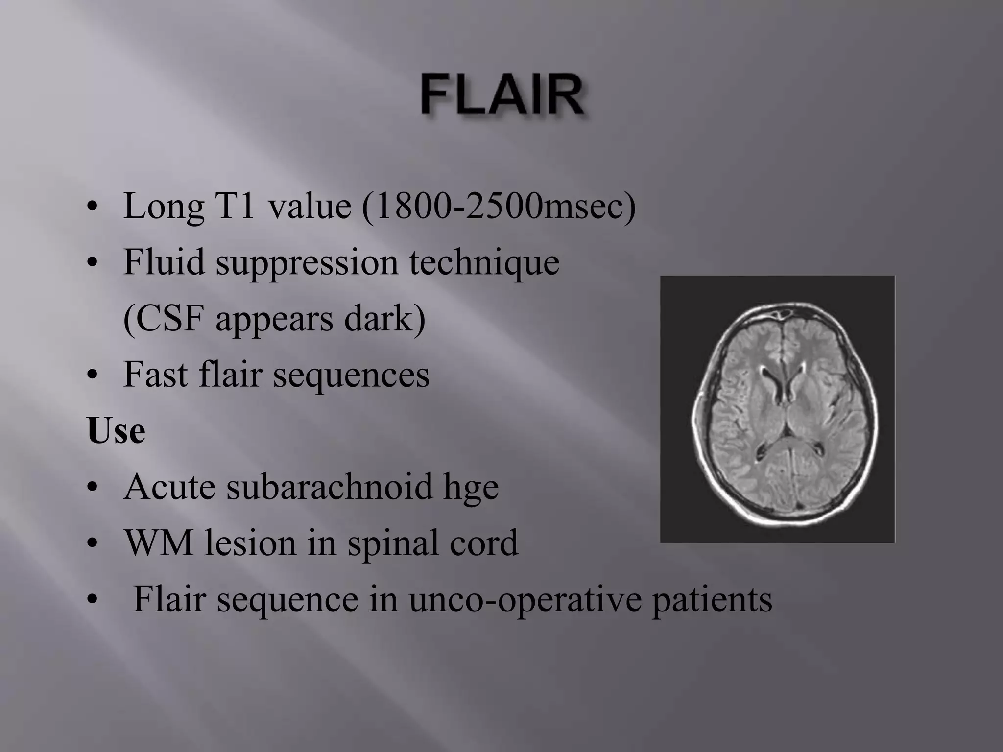 • Long T1 value (1800-2500msec)
• Fluid suppression technique
(CSF appears dark)
• Fast flair sequences
Use
• Acute subarachnoid hge
• WM lesion in spinal cord
• Flair sequence in unco-operative patients
 