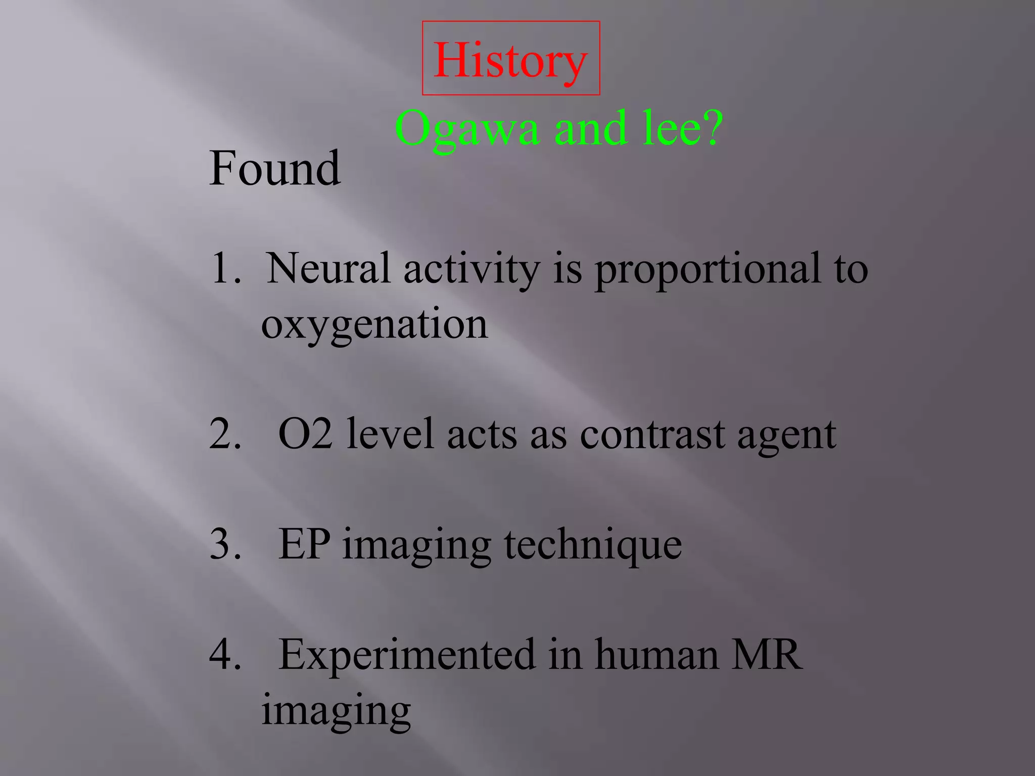 History
Ogawa and lee?
Found
1. Neural activity is proportional to
oxygenation
2. O2 level acts as contrast agent
3. EP imaging technique
4. Experimented in human MR
imaging
 