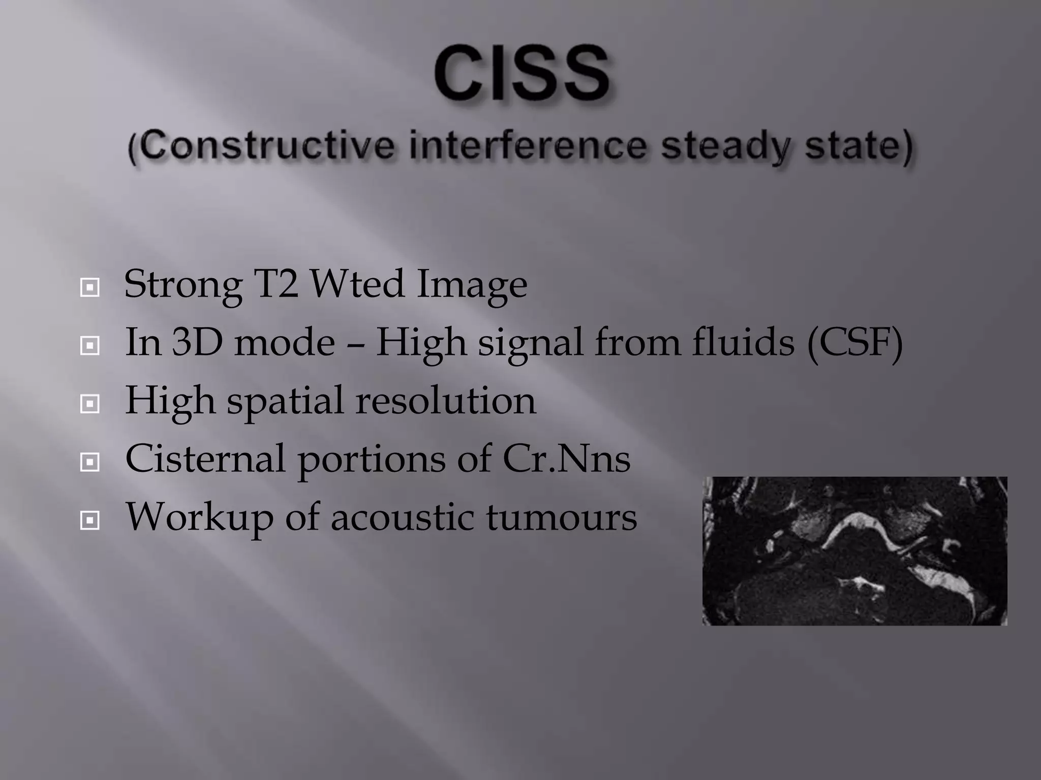  Strong T2 Wted Image
 In 3D mode – High signal from fluids (CSF)
 High spatial resolution
 Cisternal portions of Cr.Nns
 Workup of acoustic tumours
 