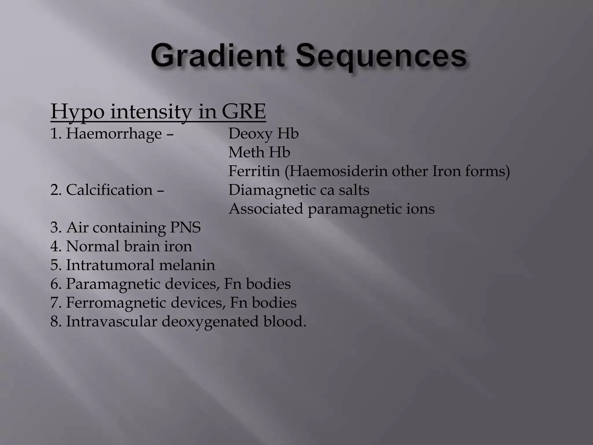 Hypo intensity in GRE
1. Haemorrhage – Deoxy Hb
Meth Hb
Ferritin (Haemosiderin other Iron forms)
2. Calcification – Diamagnetic ca salts
Associated paramagnetic ions
3. Air containing PNS
4. Normal brain iron
5. Intratumoral melanin
6. Paramagnetic devices, Fn bodies
7. Ferromagnetic devices, Fn bodies
8. Intravascular deoxygenated blood.
 