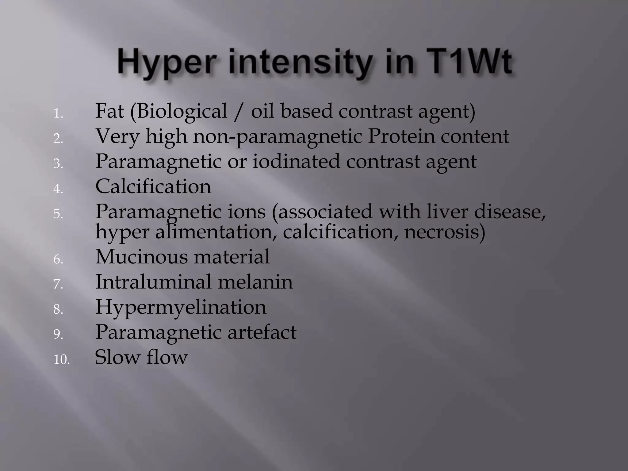 1. Fat (Biological / oil based contrast agent)
2. Very high non-paramagnetic Protein content
3. Paramagnetic or iodinated contrast agent
4. Calcification
5. Paramagnetic ions (associated with liver disease,
hyper alimentation, calcification, necrosis)
6. Mucinous material
7. Intraluminal melanin
8. Hypermyelination
9. Paramagnetic artefact
10. Slow flow
 