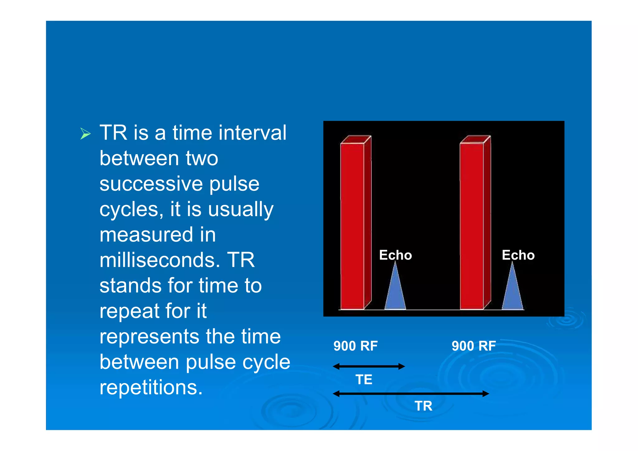  TR is a time interval
between two
successive pulse
cycles, it is usually
measured in
milliseconds. TR
stands for time to
repeat for it
represents the time
between pulse cycle
repetitions.
900 RF900 RF
EchoEcho
TE
TR
 