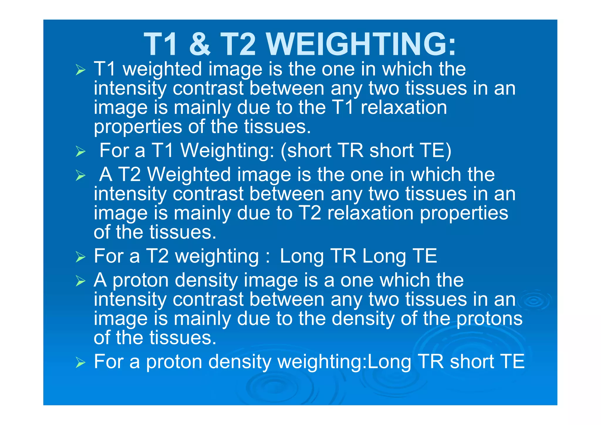 T1 & T2 WEIGHTING:
 T1 weighted image is the one in which the
intensity contrast between any two tissues in an
image is mainly due to the T1 relaxation
properties of the tissues.
 For a T1 Weighting: (short TR short TE)
 A T2 Weighted image is the one in which the
intensity contrast between any two tissues in an
image is mainly due to T2 relaxation properties
of the tissues.
 For a T2 weighting : Long TR Long TE
 A proton density image is a one which the
intensity contrast between any two tissues in an
image is mainly due to the density of the protons
of the tissues.
 For a proton density weighting:Long TR short TE
 