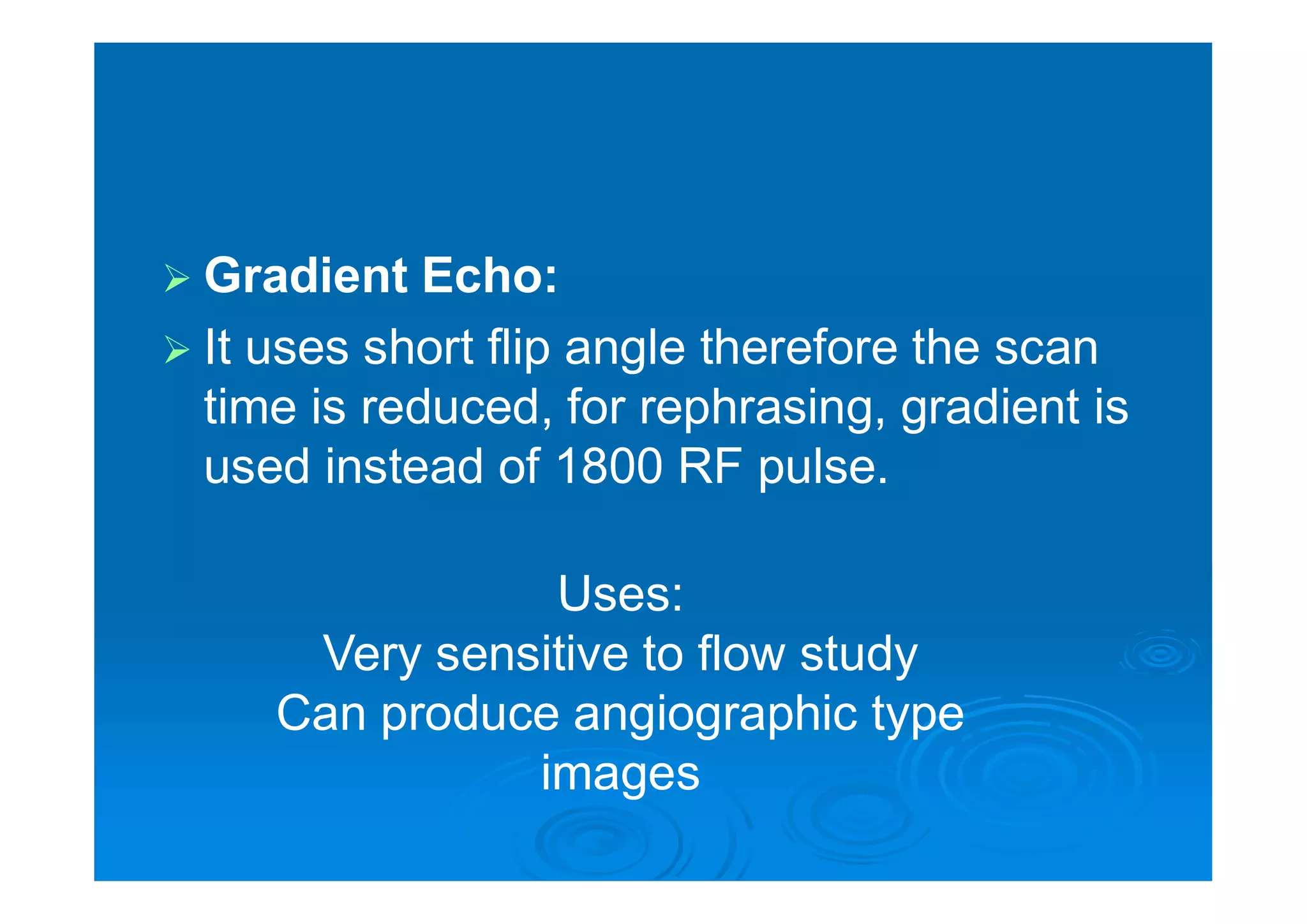  Gradient Echo:
 It uses short flip angle therefore the scan
time is reduced, for rephrasing, gradient is
used instead of 1800 RF pulse.
Uses:
Very sensitive to flow study
Can produce angiographic type
images
 