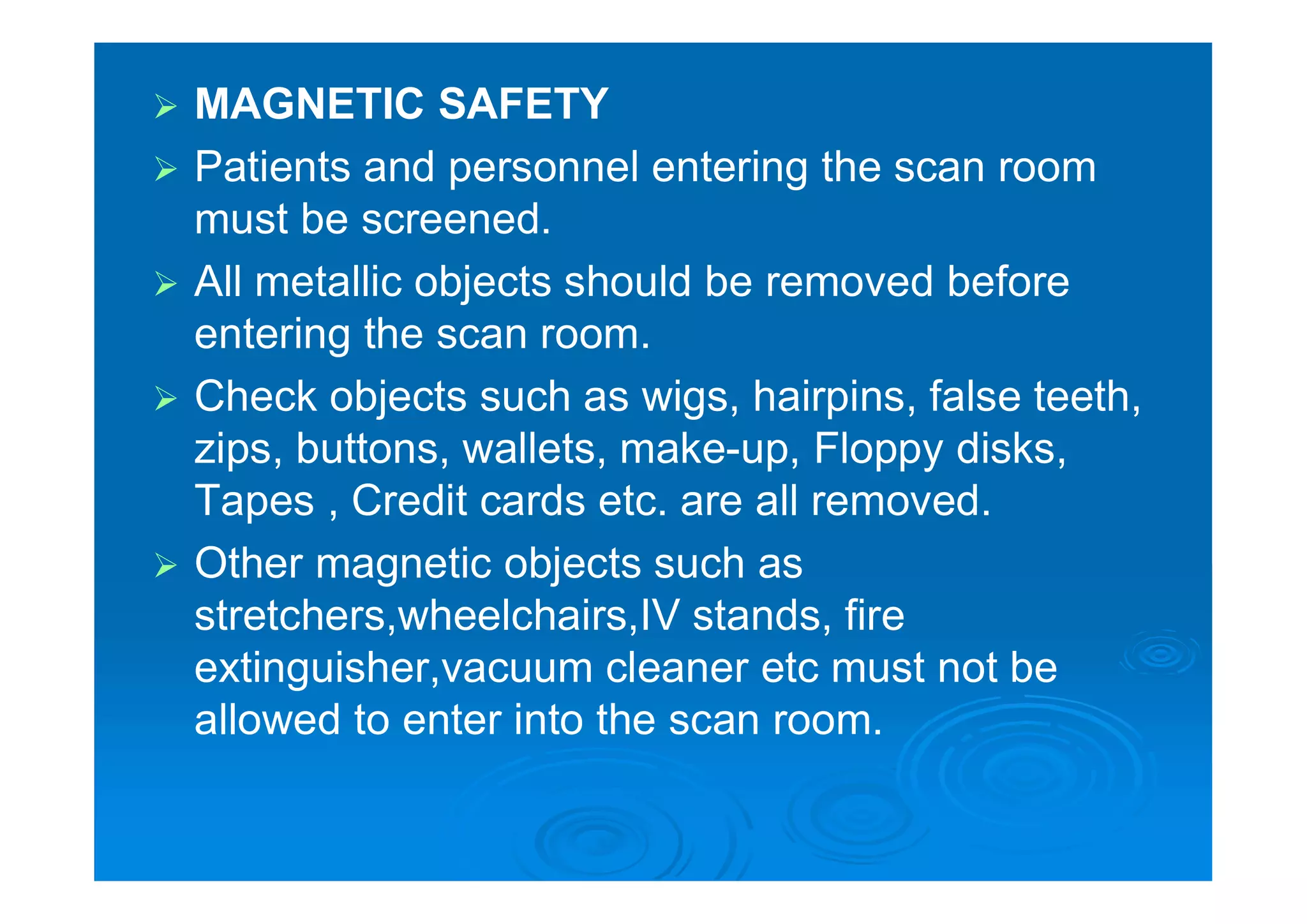  MAGNETIC SAFETY
 Patients and personnel entering the scan room
must be screened.
 All metallic objects should be removed before
entering the scan room.
 Check objects such as wigs, hairpins, false teeth,
zips, buttons, wallets, make-up, Floppy disks,
Tapes , Credit cards etc. are all removed.
 Other magnetic objects such as
stretchers,wheelchairs,IV stands, fire
extinguisher,vacuum cleaner etc must not be
allowed to enter into the scan room.
 