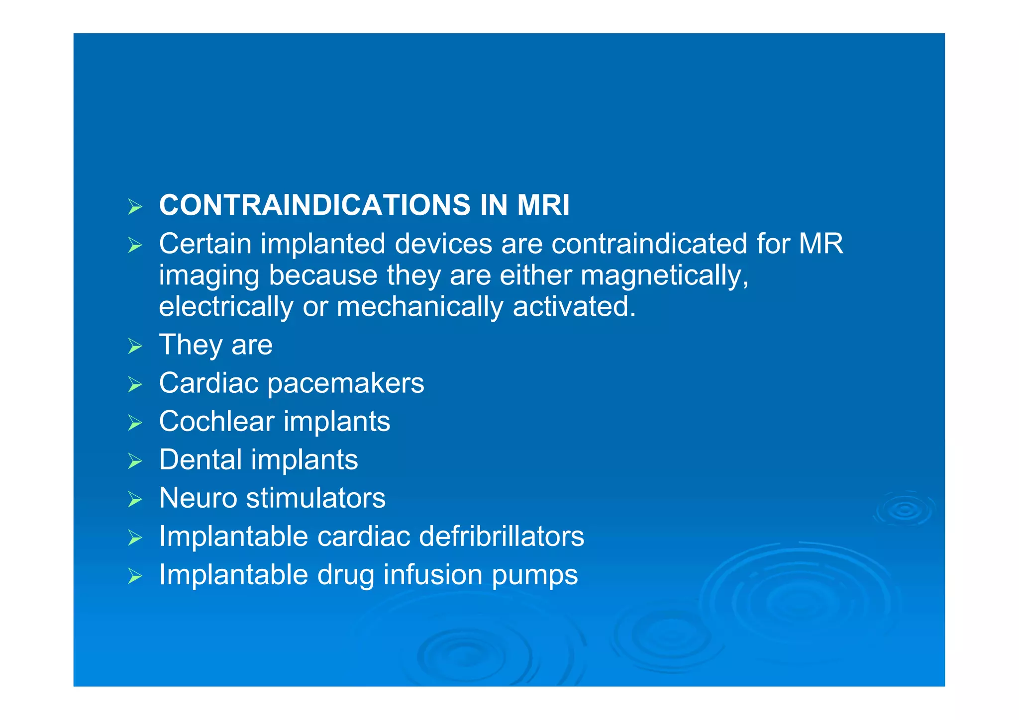  CONTRAINDICATIONS IN MRI
 Certain implanted devices are contraindicated for MR
imaging because they are either magnetically,
electrically or mechanically activated.
 They are
 Cardiac pacemakers
 Cochlear implants
 Dental implants
 Neuro stimulators
 Implantable cardiac defribrillators
 Implantable drug infusion pumps
 