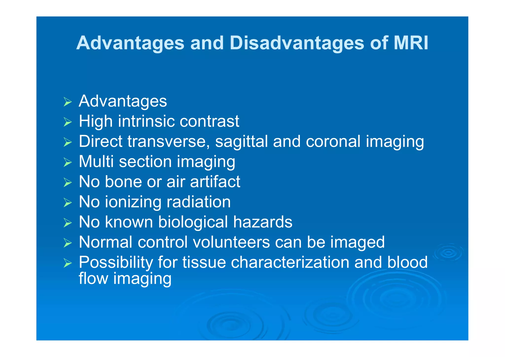 Advantages and Disadvantages of MRI
 Advantages
 High intrinsic contrast
 Direct transverse, sagittal and coronal imaging
 Multi section imaging
 No bone or air artifact
 No ionizing radiation
 No known biological hazards
 Normal control volunteers can be imaged
 Possibility for tissue characterization and blood
flow imaging
 