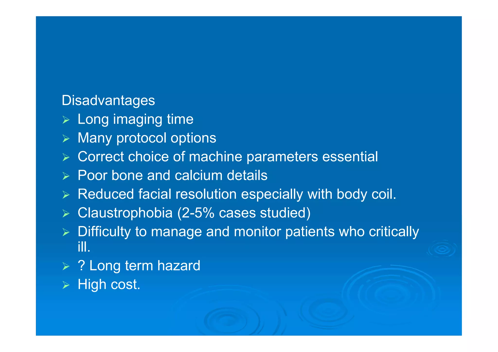 Disadvantages
 Long imaging time
 Many protocol options
 Correct choice of machine parameters essential
 Poor bone and calcium details
 Reduced facial resolution especially with body coil.
 Claustrophobia (2-5% cases studied)
 Difficulty to manage and monitor patients who critically
ill.
 ? Long term hazard
 High cost.
 