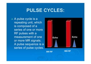 PULSE CYCLES:
 A pulse cycle is a
repeating unit, which
is composed of a
series of one or more
RF pulses with a
measurement of one
or more MR signals.
A pulse sequence is a
series of pulse cycles.
900 RF 900 RF
Echo Echo
 