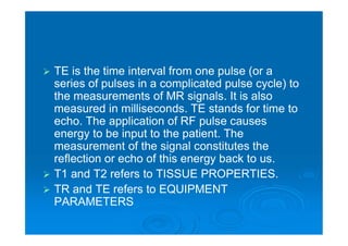  TE is the time interval from one pulse (or a
series of pulses in a complicated pulse cycle) to
the measurements of MR signals. It is also
measured in milliseconds. TE stands for time to
echo. The application of RF pulse causes
energy to be input to the patient. The
measurement of the signal constitutes the
reflection or echo of this energy back to us.
 T1 and T2 refers to TISSUE PROPERTIES.
 TR and TE refers to EQUIPMENT
PARAMETERS
 