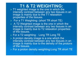 T1 & T2 WEIGHTING:
 T1 weighted image is the one in which the
intensity contrast between any two tissues in an
image is mainly due to the T1 relaxation
properties of the tissues.
 For a T1 Weighting: (short TR short TE)
 A T2 Weighted image is the one in which the
intensity contrast between any two tissues in an
image is mainly due to T2 relaxation properties
of the tissues.
 For a T2 weighting : Long TR Long TE
 A proton density image is a one which the
intensity contrast between any two tissues in an
image is mainly due to the density of the protons
of the tissues.
 For a proton density weighting:Long TR short TE
 