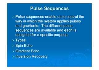 Pulse Sequences
 Pulse sequences enable us to control the
way in which the system applies pulses
and gradients. The different pulse
sequences are available and each is
designed for a specific purpose.
 Types
 Spin Echo
 Gradient Echo
 Inversion Recovery
 