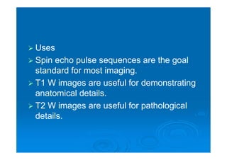  Uses
 Spin echo pulse sequences are the goal
standard for most imaging.
 T1 W images are useful for demonstrating
anatomical details.
 T2 W images are useful for pathological
details.
 