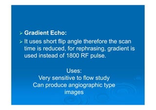  Gradient Echo:
 It uses short flip angle therefore the scan
time is reduced, for rephrasing, gradient is
used instead of 1800 RF pulse.
Uses:
Very sensitive to flow study
Can produce angiographic type
images
 