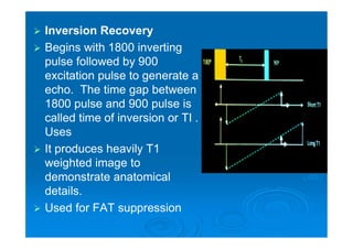  Inversion Recovery
 Begins with 1800 inverting
pulse followed by 900
excitation pulse to generate a
echo. The time gap between
1800 pulse and 900 pulse is
called time of inversion or TI .
Uses
 It produces heavily T1
weighted image to
demonstrate anatomical
details.
 Used for FAT suppression
 