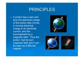 PRINCIPLES
 A proton has a spin and
thus the electrical charge
of the proton also moves.
A moving electrical
charge is an electrical
current, and this
accompanied by a
magnetic field. Thus the
proton had its own
magnetic field and it can
be seen as a little bar
magnet.
 