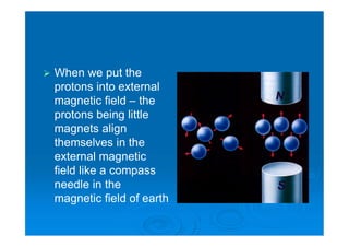  When we put the
protons into external
magnetic field – the
protons being little
magnets align
themselves in the
external magnetic
field like a compass
needle in the
magnetic field of earth
 