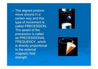  The aligned protons
move around in a
certain way and this
type of movement is
called PRECESSION.
The speed of the
precession is called
as PRECESSIONAL
FREQUENCY, which
is directly proportional
to the external
magnetic field
strength.
 