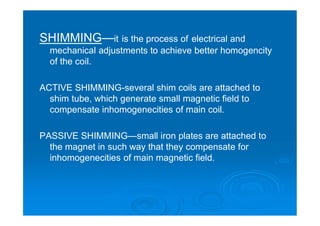 SHIMMING—it is the process of electrical and
mechanical adjustments to achieve better homogencity
of the coil.
ACTIVE SHIMMING-several shim coils are attached to
shim tube, which generate small magnetic field to
compensate inhomogenecities of main coil.
PASSIVE SHIMMING—small iron plates are attached to
the magnet in such way that they compensate for
inhomogenecities of main magnetic field.
 