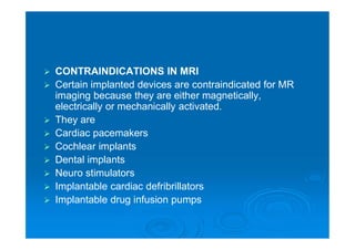  CONTRAINDICATIONS IN MRI
 Certain implanted devices are contraindicated for MR
imaging because they are either magnetically,
electrically or mechanically activated.
 They are
 Cardiac pacemakers
 Cochlear implants
 Dental implants
 Neuro stimulators
 Implantable cardiac defribrillators
 Implantable drug infusion pumps
 
