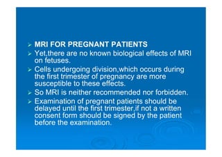  MRI FOR PREGNANT PATIENTS
 Yet,there are no known biological effects of MRI
on fetuses.
 Cells undergoing division,which occurs during
the first trimester of pregnancy are more
susceptible to these effects.
 So MRI is neither recommended nor forbidden.
 Examination of pregnant patients should be
delayed until the first trimester,if not a written
consent form should be signed by the patient
before the examination.
 