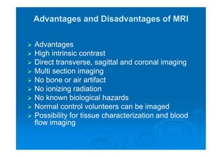 Advantages and Disadvantages of MRI
 Advantages
 High intrinsic contrast
 Direct transverse, sagittal and coronal imaging
 Multi section imaging
 No bone or air artifact
 No ionizing radiation
 No known biological hazards
 Normal control volunteers can be imaged
 Possibility for tissue characterization and blood
flow imaging
 