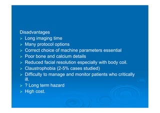 Disadvantages
 Long imaging time
 Many protocol options
 Correct choice of machine parameters essential
 Poor bone and calcium details
 Reduced facial resolution especially with body coil.
 Claustrophobia (2-5% cases studied)
 Difficulty to manage and monitor patients who critically
ill.
 ? Long term hazard
 High cost.
 