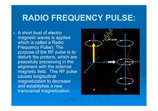 RADIO FREQUENCY PULSE:
 A short bust of electro
magnetic waves is applied
which is called a Radio
Frequency Pulse). The
purpose of the RF pulse is to
disturb the protons, which are
peacefully precessing in the
alignment with the external
magnetic field. This RF pulse
causes longitudinal
magnetization to decrease
and establishes a new
transversal magnetization.
 