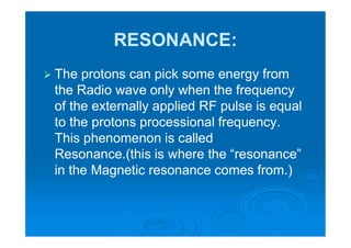 RESONANCE:
 The protons can pick some energy from
the Radio wave only when the frequency
of the externally applied RF pulse is equal
to the protons processional frequency.
This phenomenon is called
Resonance.(this is where the “resonance”
in the Magnetic resonance comes from.)
 