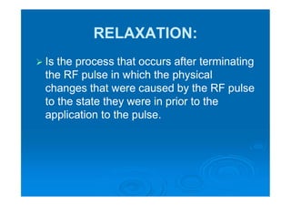RELAXATION:
 Is the process that occurs after terminating
the RF pulse in which the physical
changes that were caused by the RF pulse
to the state they were in prior to the
application to the pulse.
 