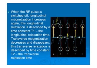  When the RF pulse is
switched off, longitudinal
magnetization increases
again, this longitudinal
relaxation is described by a
time constant T1 – the
longitudinal relaxation time.
Transverse magnetization
decreases and disappears;
this transverse relaxation is
described by time constant
T2 – the transverse
relaxation time
 