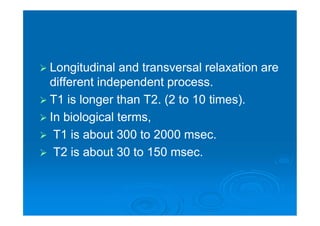  Longitudinal and transversal relaxation are
different independent process.
 T1 is longer than T2. (2 to 10 times).
 In biological terms,
 T1 is about 300 to 2000 msec.
 T2 is about 30 to 150 msec.
 