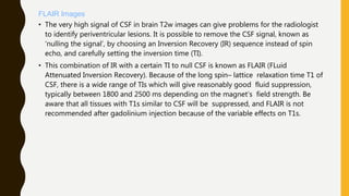 FLAIR Images
• The very high signal of CSF in brain T2w images can give problems for the radiologist
to identify periventricular lesions. It is possible to remove the CSF signal, known as
‘nulling the signal’, by choosing an Inversion Recovery (IR) sequence instead of spin
echo, and carefully setting the inversion time (TI).
• This combination of IR with a certain TI to null CSF is known as FLAIR (FLuid
Attenuated Inversion Recovery). Because of the long spin– lattice relaxation time T1 of
CSF, there is a wide range of TIs which will give reasonably good fluid suppression,
typically between 1800 and 2500 ms depending on the magnet’s field strength. Be
aware that all tissues with T1s similar to CSF will be suppressed, and FLAIR is not
recommended after gadolinium injection because of the variable effects on T1s.
 