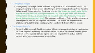 • T1-Weighted Images
– T1-weighted (T1w) images can be produced using either SE or GE sequences. Unlike T2w
images, where long T2 tissues have a bright signal, on T1w images the longest T1s have the
darkest signal. Tissues with short T1s appear brighter. T1w images are usually quite fast to
acquire, because they have short repetition times (TR). T1w images often have excellent
contrast: static fluids, e.g. synovial fluid, are very dark, water-based tissues are mid-grey
and fat-based tissues are very bright. The appearance of flowing fluids (e.g. blood) depends
on the speed of flow and the sequence parameters. T1w images are often known as
‘anatomy scans’, as they show most clearly the boundaries between different tissues.
• T1w Images Post-Gd
– Although MRI is extremely flexible in creating different image contrasts, just by manipulating
the pulse sequence and timing parameters, there is still a role for injected contrast agents.
The most commonly used contrast agents are based on gadolinium (Gd), a metallic
element with a strong paramagnetic susceptibility .
 