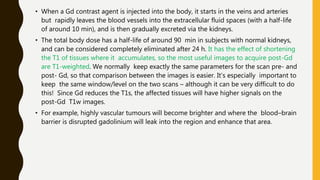 • When a Gd contrast agent is injected into the body, it starts in the veins and arteries
but rapidly leaves the blood vessels into the extracellular fluid spaces (with a half-life
of around 10 min), and is then gradually excreted via the kidneys.
• The total body dose has a half-life of around 90 min in subjects with normal kidneys,
and can be considered completely eliminated after 24 h. It has the effect of shortening
the T1 of tissues where it accumulates, so the most useful images to acquire post-Gd
are T1-weighted. We normally keep exactly the same parameters for the scan pre- and
post- Gd, so that comparison between the images is easier. It’s especially important to
keep the same window/level on the two scans – although it can be very difficult to do
this! Since Gd reduces the T1s, the affected tissues will have higher signals on the
post-Gd T1w images.
• For example, highly vascular tumours will become brighter and where the blood–brain
barrier is disrupted gadolinium will leak into the region and enhance that area.
 