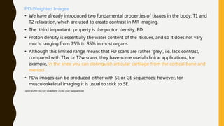 PD-Weighted Images
• We have already introduced two fundamental properties of tissues in the body: T1 and
T2 relaxation, which are used to create contrast in MR imaging.
• The third important property is the proton density, PD.
• Proton density is essentially the water content of the tissues, and so it does not vary
much, ranging from 75% to 85% in most organs.
• Although this limited range means that PD scans are rather ‘grey’, i.e. lack contrast,
compared with T1w or T2w scans, they have some useful clinical applications; for
example, in the knee you can distinguish articular cartilage from the cortical bone and
menisci .
• PDw images can be produced either with SE or GE sequences; however, for
musculoskeletal imaging it is usual to stick to SE.
Spin-Echo (SE) or Gradient-Echo (GE) sequences
 