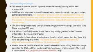 Diffusion-Weighted Images
• Diffusion is a random process by which molecules move gradually within their
environment.
• In MRI we are interested in the diffusion of water molecules, which changes in certain
pathological conditions. For example in tumours which are rapidly proliferating, the
local cell density becomes very high and the extracellular space becomes restricted.
The protons in the extracellular space demonstrate reduced diffusion compared with
normal tissues.
• Diffusion-Weighted Imaging (DWI) is almost always performed using a spin-echo Echo
Planar Imaging (EPI) scan.
• The diffusion sensitivity comes from a pair of very strong gradient pulses, one on
either side of the refocusing RF pulse.
• These gradients have a large amplitude and duration, which means that they force the
TE to be rather long, e.g. 80 ms. This means the DW images are also rather T2-
weighted, a phenomenon known as ‘T2-shine-through’.
• We can separate the T2w effect from the diffusion effect by acquiring a non-DW image
as well as the DWI, and then combining these two images mathematically. The result
is known as the ADC (Apparent Diffusion Coefficient) map.
 
