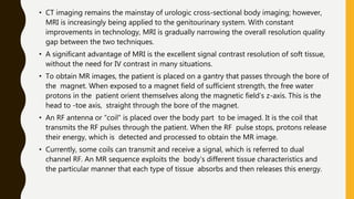 • CT imaging remains the mainstay of urologic cross-sectional body imaging; however,
MRI is increasingly being applied to the genitourinary system. With constant
improvements in technology, MRI is gradually narrowing the overall resolution quality
gap between the two techniques.
• A significant advantage of MRI is the excellent signal contrast resolution of soft tissue,
without the need for IV contrast in many situations.
• To obtain MR images, the patient is placed on a gantry that passes through the bore of
the magnet. When exposed to a magnet field of sufficient strength, the free water
protons in the patient orient themselves along the magnetic field’s z-axis. This is the
head to -toe axis, straight through the bore of the magnet.
• An RF antenna or “coil” is placed over the body part to be imaged. It is the coil that
transmits the RF pulses through the patient. When the RF pulse stops, protons release
their energy, which is detected and processed to obtain the MR image.
• Currently, some coils can transmit and receive a signal, which is referred to dual
channel RF. An MR sequence exploits the body’s different tissue characteristics and
the particular manner that each type of tissue absorbs and then releases this energy.
 