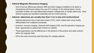 • Adrenal Magnetic Resonance Imaging
– One of the key differences between MRI and other imaging modalities is its ability to
characterize soft tissues without the use of IV contrast. In the adrenal gland, minute
quantities of lipids can help differentiate between malignancies or benign adenomas. Most
adrenal masses are identified incidentally and are nonfunctioning.
• Adrenal adenomas are usually less than 3 cm in size and nonfunctional
– Adrenal adenomas have a high lipid content (74%), which makes them more readily
differentiated from malignant processes.
– Inversion- recovery imaging, chemical shift imaging (CSI), and fat saturation imaging are
three approaches to assess lipid content on masses.
– These approaches use the differences in the behavior of fat protons and water protons
within the magnetic field.
– CSI is the most commonly used technique for urologic patients.
 