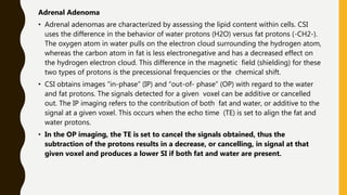 Adrenal Adenoma
• Adrenal adenomas are characterized by assessing the lipid content within cells. CSI
uses the difference in the behavior of water protons (H2O) versus fat protons (-CH2-).
The oxygen atom in water pulls on the electron cloud surrounding the hydrogen atom,
whereas the carbon atom in fat is less electronegative and has a decreased effect on
the hydrogen electron cloud. This difference in the magnetic field (shielding) for these
two types of protons is the precessional frequencies or the chemical shift.
• CSI obtains images “in-phase” (IP) and “out-of- phase” (OP) with regard to the water
and fat protons. The signals detected for a given voxel can be additive or cancelled
out. The IP imaging refers to the contribution of both fat and water, or additive to the
signal at a given voxel. This occurs when the echo time (TE) is set to align the fat and
water protons.
• In the OP imaging, the TE is set to cancel the signals obtained, thus the
subtraction of the protons results in a decrease, or cancelling, in signal at that
given voxel and produces a lower SI if both fat and water are present.
 