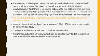 • The next step is to compare the two data sets (IP and OP) obtained to determine if
there is a loss of signal (decrease) on the OP images, which is indicative of
intracytoplasmic fat. If there is no change between the two data sets, then there is a
lower probability that fat is present within the mass. This was initially determined on a
qualitative basis by visually comparing signal intensities between the two sequences.
• The loss of signal on CSI is 92% sensitive and has a limited specificity of 17% for
adrenal adenoma.
• In some clinical situations, lipid poor adenomas (10% to 30% incidence) can result in
an indeterminate study .
• The typical washout of an adrenal cortical carcinoma is slow.
• Therefore an enhanced CT with washout may be a better study to differentiate lipid-
poor adrenal adenomas from other adrenal masses .
 