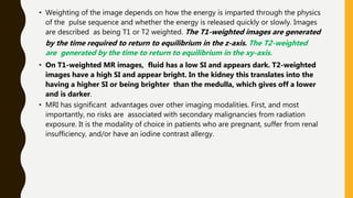 • Weighting of the image depends on how the energy is imparted through the physics
of the pulse sequence and whether the energy is released quickly or slowly. Images
are described as being T1 or T2 weighted. The T1-weighted images are generated
by the time required to return to equilibrium in the z-axis. The T2-weighted
are generated by the time to return to equilibrium in the xy-axis.
• On T1-weighted MR images, fluid has a low SI and appears dark. T2-weighted
images have a high SI and appear bright. In the kidney this translates into the
having a higher SI or being brighter than the medulla, which gives off a lower
and is darker.
• MRI has significant advantages over other imaging modalities. First, and most
importantly, no risks are associated with secondary malignancies from radiation
exposure. It is the modality of choice in patients who are pregnant, suffer from renal
insufficiency, and/or have an iodine contrast allergy.
 