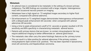 Metastasis
• An adrenal mass is considered to be metastatic in the setting of a known primary
malignancy. The MRI findings are consistent with a large, irregular, heterogeneous
mass with occasional necrosis present on imaging.
• Metastases have a high signal on T2-weighted images secondary to higher fluid
content, compared with adrenal adenoma .
• Gd enhancement on T1-weighted images demonstrates heterogeneous enhancement
with a delayed peak enhancement (65 seconds) when compared with adrenal
adenomas (40 seconds).
• Using a time to peak enhancement cutoff of 53 seconds or greater resulted in 87.5%
sensitivity and 80% specificity in characterizing metastatic adrenal lesions.
• Patients with primary lesions that are known to contain intracytoplasmic fat may
require additional imaging to better differentiate an adrenal gland lesion.
• The metastatic sites often carry the same histologic features as the primary tumor.
• This can result in a false positive for adrenal adenomas if the primary contains
intracytoplasmic lipid content (CSI positive). This has been reported in liposarcoma,
renal cell carcinoma, and hepatocellular carcinoma.
 