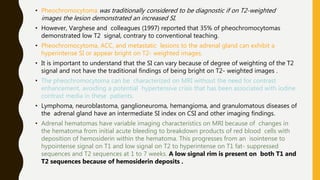 • Pheochromocytoma was traditionally considered to be diagnostic if on T2-weighted
images the lesion demonstrated an increased SI.
• However, Varghese and colleagues (1997) reported that 35% of pheochromocytomas
demonstrated low T2 signal, contrary to conventional teaching.
• Pheochromocytoma, ACC, and metastatic lesions to the adrenal gland can exhibit a
hyperintense SI or appear bright on T2- weighted images.
• It is important to understand that the SI can vary because of degree of weighting of the T2
signal and not have the traditional findings of being bright on T2- weighted images .
• The pheochromocytoma can be characterized on MRI without the need for contrast
enhancement, avoiding a potential hypertensive crisis that has been associated with iodine
contrast media in these patients.
• Lymphoma, neuroblastoma, ganglioneuroma, hemangioma, and granulomatous diseases of
the adrenal gland have an intermediate SI index on CSI and other imaging findings.
• Adrenal hematomas have variable imaging characteristics on MRI because of changes in
the hematoma from initial acute bleeding to breakdown products of red blood cells with
deposition of hemosiderin within the hematoma. This progresses from an isointense to
hypointense signal on T1 and low signal on T2 to hyperintense on T1 fat- suppressed
sequences and T2 sequences at 1 to 7 weeks. A low signal rim is present on both T1 and
T2 sequences because of hemosiderin deposits .
 