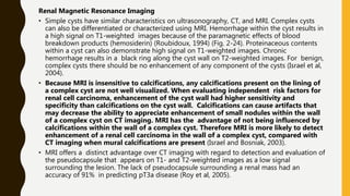 Renal Magnetic Resonance Imaging
• Simple cysts have similar characteristics on ultrasonography, CT, and MRI. Complex cysts
can also be differentiated or characterized using MRI. Hemorrhage within the cyst results in
a high signal on T1-weighted images because of the paramagnetic effects of blood
breakdown products (hemosiderin) (Roubidoux, 1994) (Fig. 2-24). Proteinaceous contents
within a cyst can also demonstrate high signal on T1-weighted images. Chronic
hemorrhage results in a black ring along the cyst wall on T2-weighted images. For benign,
complex cysts there should be no enhancement of any component of the cysts (Israel et al,
2004).
• Because MRI is insensitive to calcifications, any calcifications present on the lining of
a complex cyst are not well visualized. When evaluating independent risk factors for
renal cell carcinoma, enhancement of the cyst wall had higher sensitivity and
specificity than calcifications on the cyst wall. Calcifications can cause artifacts that
may decrease the ability to appreciate enhancement of small nodules within the wall
of a complex cyst on CT imaging. MRI has the advantage of not being influenced by
calcifications within the wall of a complex cyst. Therefore MRI is more likely to detect
enhancement of a renal cell carcinoma in the wall of a complex cyst, compared with
CT imaging when mural calcifications are present (Israel and Bosniak, 2003).
• MRI offers a distinct advantage over CT imaging with regard to detection and evaluation of
the pseudocapsule that appears on T1- and T2-weighted images as a low signal
surrounding the lesion. The lack of pseudocapsule surrounding a renal mass had an
accuracy of 91% in predicting pT3a disease (Roy et al, 2005).
 